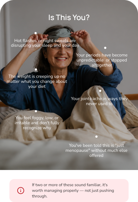 Is this you? Common menopause and midlife patterns — hot flashes and night sweats, sleep disruption, mood changes and brain fog, midlife weight gain, joint pain, being told it's just menopause, and feeling unlike yourself. If two or more sound familiar, it's worth managing properly — not just pushing through.
